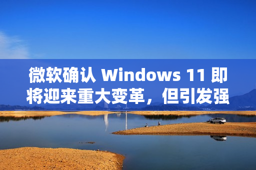 微软确认 Windows 11 即将迎来重大变革，但引发强烈反对