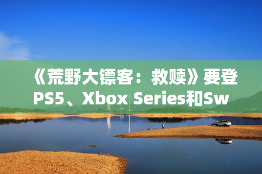 《荒野大镖客:救赎》要登PS5、Xbox Series和Switch 2 《荒野大镖客:救赎》要登PS5、Xbox Series和Switch 2