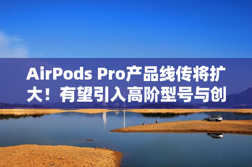 AirPods Pro产品线传将扩大！有望引入高阶型号与创新AI功能