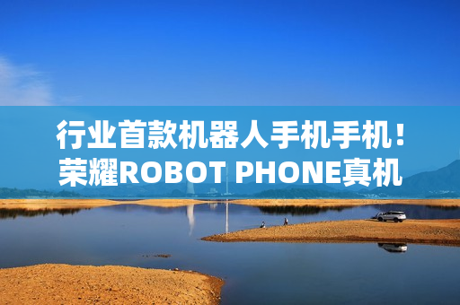 行业首款机器人手机手机！荣耀ROBOT PHONE真机亮相