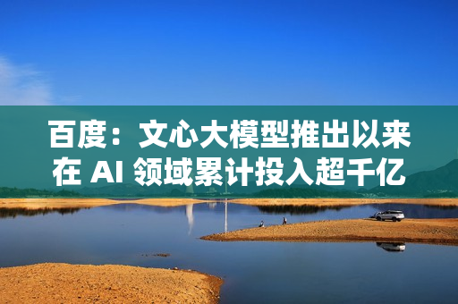 百度：文心大模型推出以来在 AI 领域累计投入超千亿元