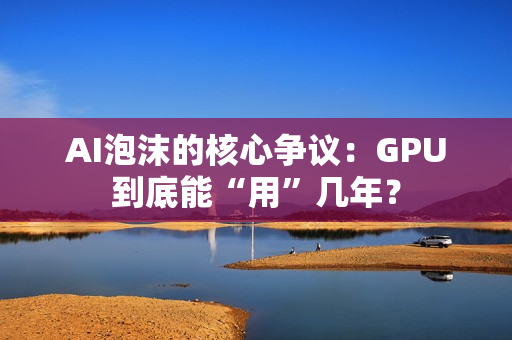 AI泡沫的核心争议：GPU到底能“用”几年？