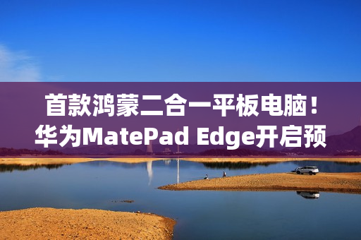 首款鸿蒙二合一平板电脑！华为MatePad Edge开启预售：最高32GB+2TB