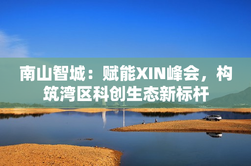 南山智城:赋能XIN峰会,构筑湾区科创生态新标杆 南山智城:赋能XIN峰会,构筑湾区科创生态新标杆