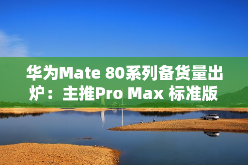 华为Mate 80系列备货量出炉：主推Pro Max 标准版管够放开买