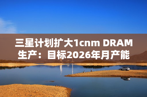 三星计划扩大1cnm DRAM生产：目标2026年月产能达20万片晶圆