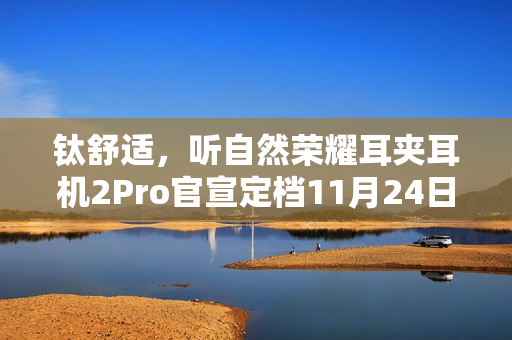 钛舒适，听自然荣耀耳夹耳机2Pro官宣定档11月24日发布