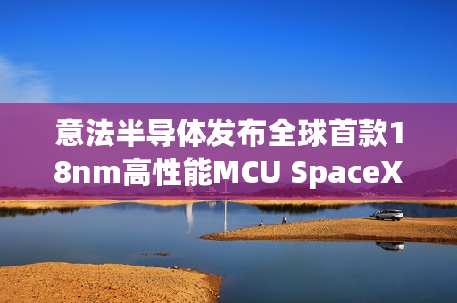 意法半导体发布全球首款18nm高性能MCU SpaceX已计划使用