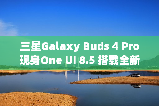 三星Galaxy Buds 4 Pro现身One UI 8.5 搭载全新头部动作交互系统 三星Galaxy Buds 4 Pro现身One UI 8.5 搭载全新头部动作交互系统