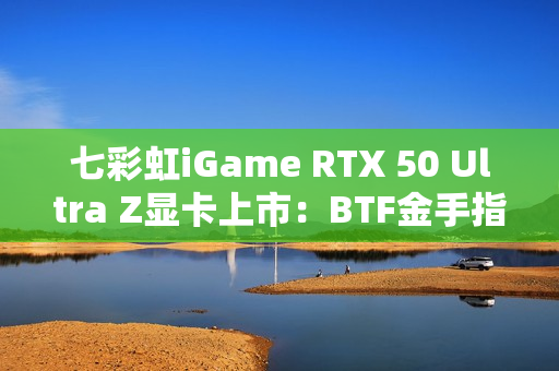 七彩虹iGame RTX 50 Ultra Z显卡上市：BTF金手指供电 至高5070 Ti