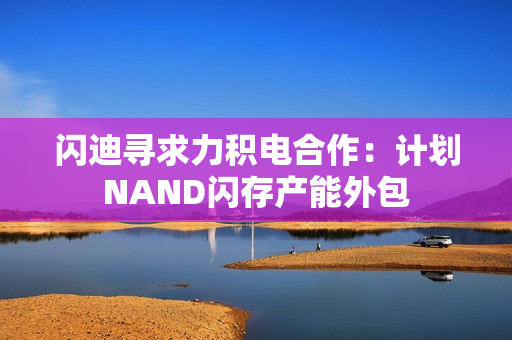 闪迪寻求力积电合作：计划NAND闪存产能外包