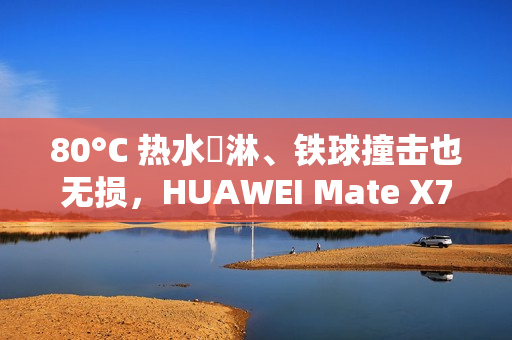 80°C 热水沖淋、铁球撞击也无损，HUAWEI Mate X7 耐用性实测曝光!