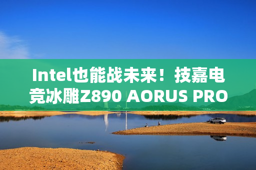 Intel也能战未来！技嘉电竞冰雕Z890 AORUS PRO ICE评测：Ultra 9 285K对比首发测试游戏性能提升6%