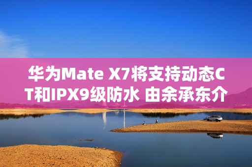华为Mate X7将支持动态CT和IPX9级防水 由余承东介绍