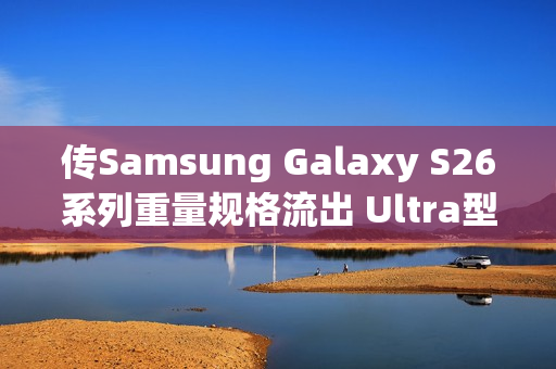 传Samsung Galaxy S26系列重量规格流出 Ultra型号仅微幅减轻