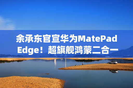 余承东官宣华为MatePad Edge！超旗舰鸿蒙二合一平板电脑