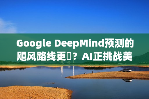 Google DeepMind预测的飓风路线更準？AI正挑战美国传统预报体系