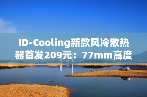 ID-Cooling新款风冷散热器首发209元：77mm高度 自研六热管
