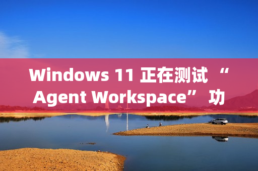 Windows 11 正在测试 “Agent Workspace” 功能：在后台运行的 AI 智能体