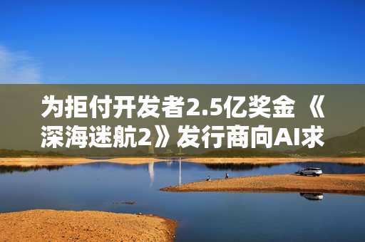 为拒付开发者2.5亿奖金 《深海迷航2》发行商向AI求助