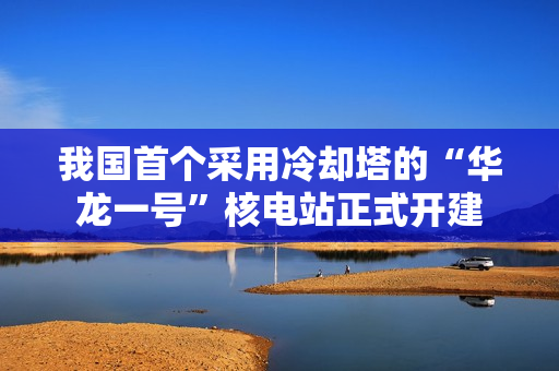 我国首个采用冷却塔的“华龙一号”核电站正式开建