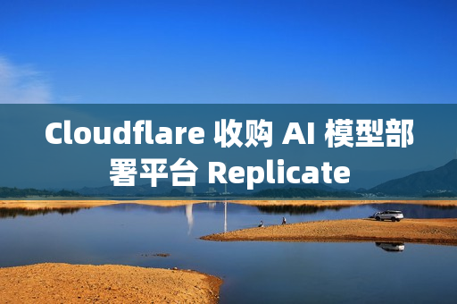 Cloudflare 收购 AI 模型部署平台 Replicate