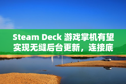 Steam Deck 游戏掌机有望实现无缝后台更新，连接底座后自动升级