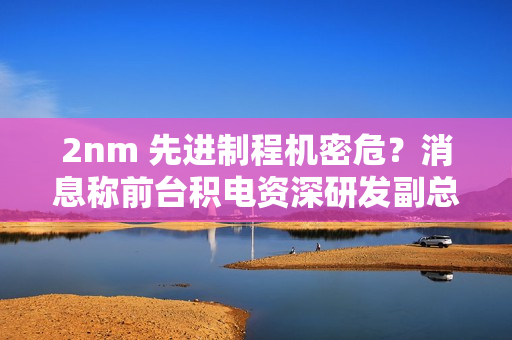 2nm 先进制程机密危？消息称前台积电资深研发副总罗唯仁已加入英特尔