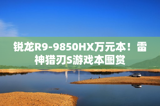锐龙R9-9850HX万元本！雷神猎刃S游戏本图赏