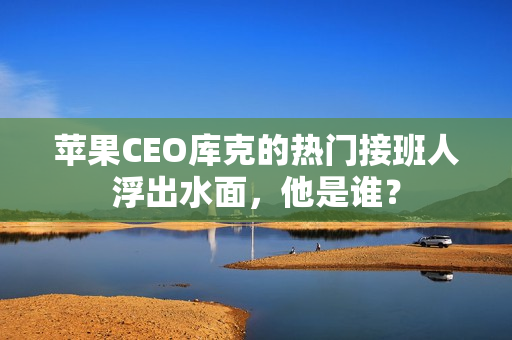 苹果CEO库克的热门接班人浮出水面，他是谁？
