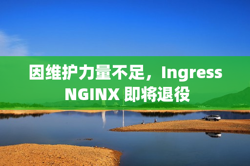 因维护力量不足,Ingress NGINX 即将退役 因维护力量不足,Ingress NGINX 即将退役