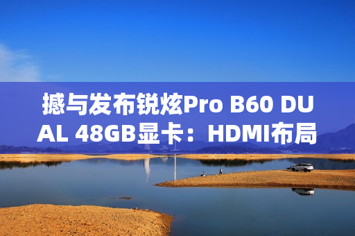 撼与发布锐炫Pro B60 DUAL 48GB显卡：HDMI布局不同寻常