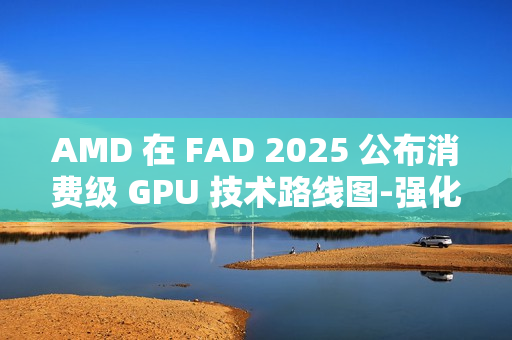 AMD 在 FAD 2025 公布消费级 GPU 技术路线图-强化 RDNA 架构、加速 AI PC 体验