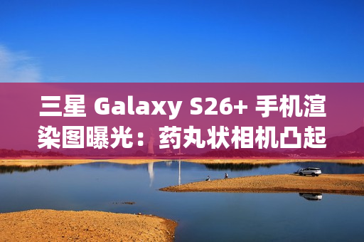 三星 Galaxy S26+ 手机渲染图曝光：药丸状相机凸起、Exynos 2600 / 骁龙 8 Elite Gen 5 双芯片
