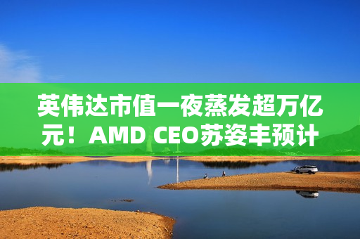 英伟达市值一夜蒸发超万亿元！AMD CEO苏姿丰预计未来五年AMD的销售会加速增长
