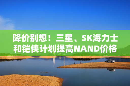 降价别想！三星、SK海力士和铠侠计划提高NAND价格 并削减产量