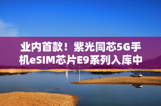 业内首款!紫光同芯5G手机eSIM芯片E9系列入库中国电信 业内首款!紫光同芯5G手机eSIM芯片E9系列入库中国电信