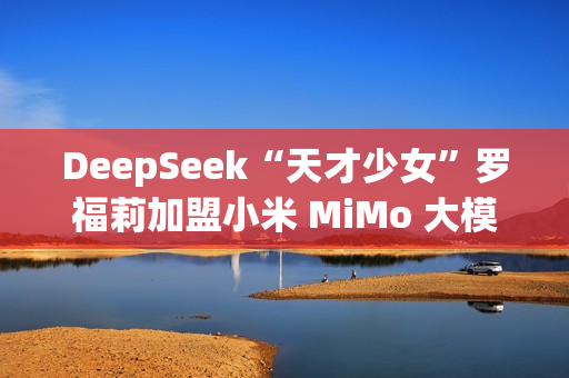 DeepSeek“天才少女”罗福莉加盟小米 MiMo 大模型团队