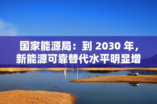 国家能源局：到 2030 年，新能源可靠替代水平明显增强