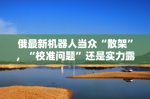 俄最新机器人当众“散架”，“校准问题”还是实力露馅？