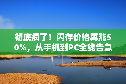 彻底疯了！闪存价格再涨50%，从手机到PC全线告急！