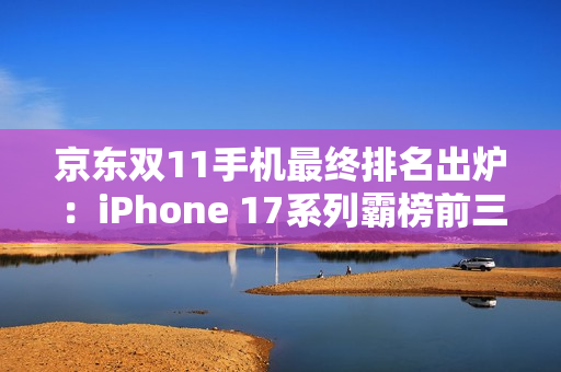 京东双11手机最终排名出炉：iPhone 17系列霸榜前三