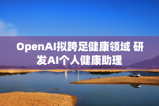 OpenAI拟跨足健康领域 研发AI个人健康助理