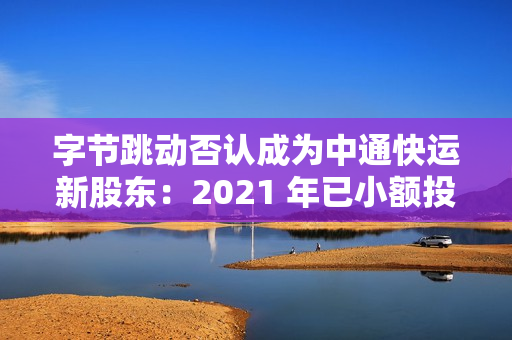 字节跳动否认成为中通快运新股东:2021 年已小额投资,持股比例很低 字节跳动否认成为中通快运新股东:2021 年已小额投资,持股比例很低