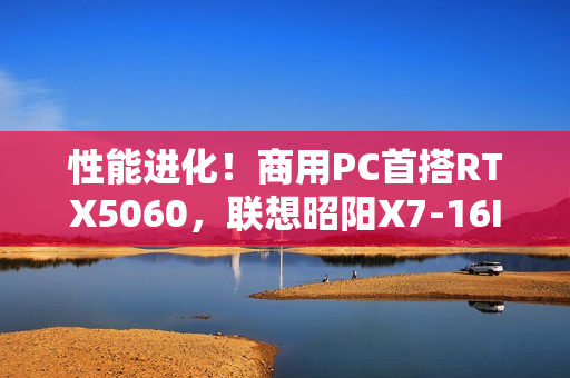 性能进化！商用PC首搭RTX5060，联想昭阳X7-16IAH焕新升级