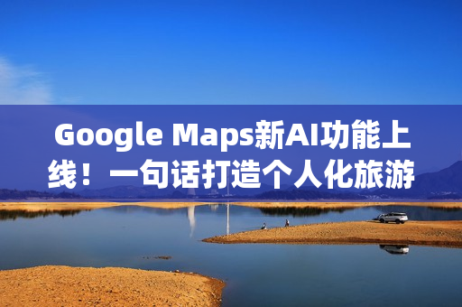 Google Maps新AI功能上线！一句话打造个人化旅游路线
