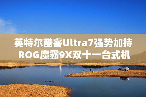 英特尔酷睿Ultra7强势加持 ROG魔霸9X双十一台式机战力优选