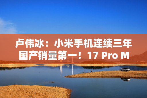 卢伟冰：小米手机连续三年国产销量第一！17 Pro Max成6K+国产冠军