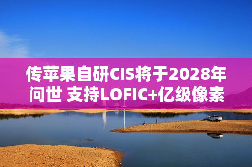 传苹果自研CIS将于2028年问世 支持LOFIC+亿级像素 传苹果自研CIS将于2028年问世 支持LOFIC+亿级像素