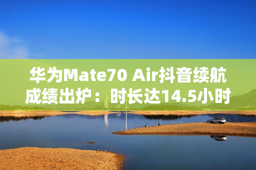 华为Mate70 Air抖音续航成绩出炉：时长达14.5小时